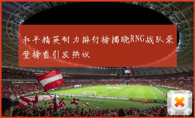 和平精英耐力排行榜揭晓RNG战队荣登榜首引发热议