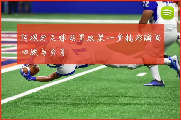 阿根廷足球明星欢聚一堂精彩瞬间回顾与分享