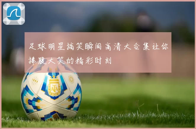 足球明星搞笑瞬间高清大合集让你捧腹大笑的精彩时刻