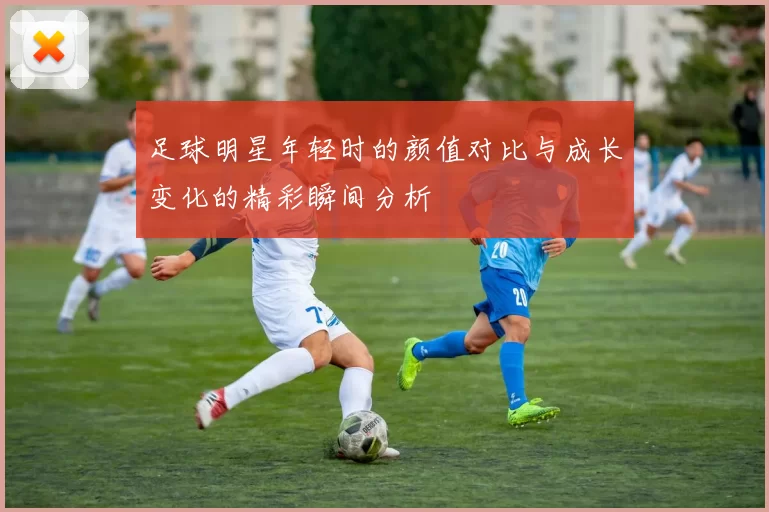 足球明星年轻时的颜值对比与成长变化的精彩瞬间分析