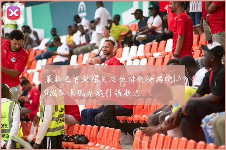最新王者荣耀灵活性排行榜揭晓LNG战队表现卓越引领潮流