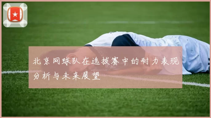 北京网球队在选拔赛中的耐力表现分析与未来展望