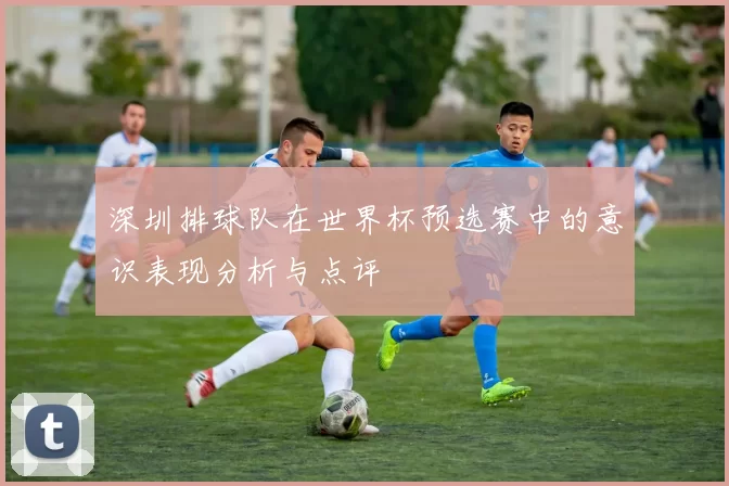 深圳排球队在世界杯预选赛中的意识表现分析与点评