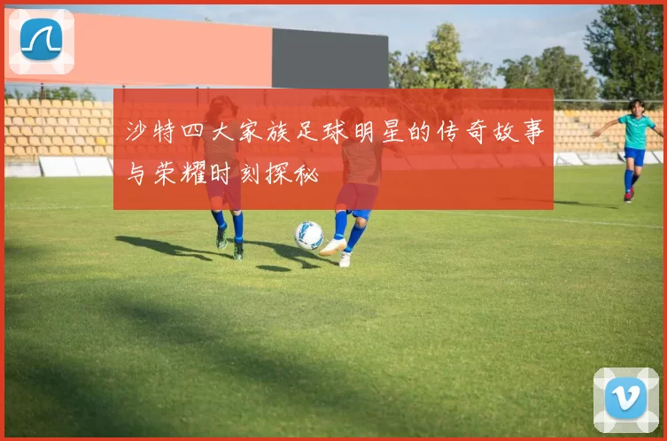 沙特四大家族足球明星的传奇故事与荣耀时刻探秘