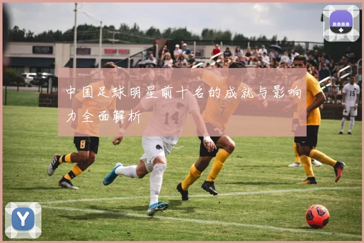 中国足球明星前十名的成就与影响力全面解析