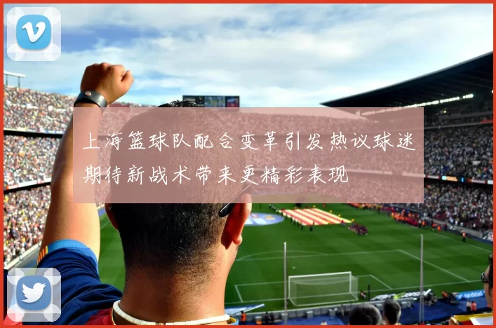 上海篮球队配合变革引发热议球迷期待新战术带来更精彩表现
