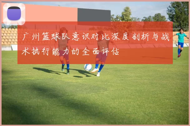 广州篮球队意识对比深度剖析与战术执行能力的全面评估