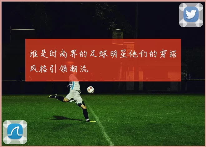 谁是时尚界的足球明星他们的穿搭风格引领潮流
