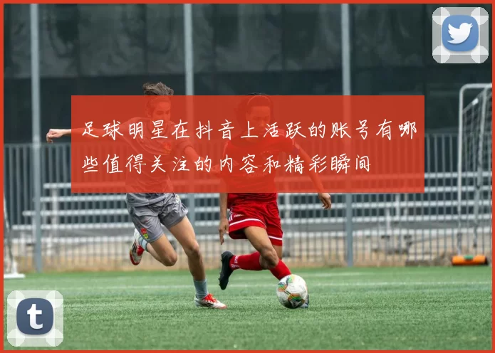 足球明星在抖音上活跃的账号有哪些值得关注的内容和精彩瞬间