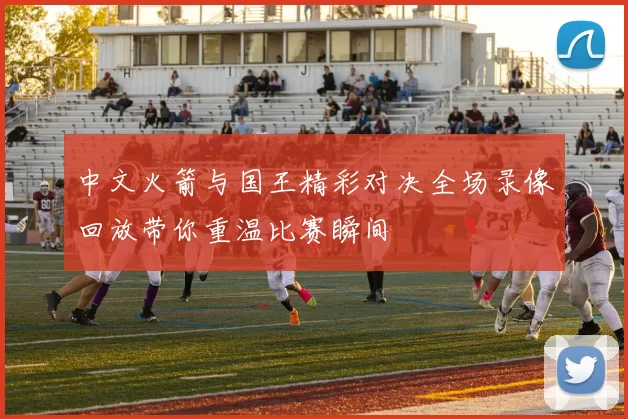 中文火箭与国王精彩对决全场录像回放带你重温比赛瞬间