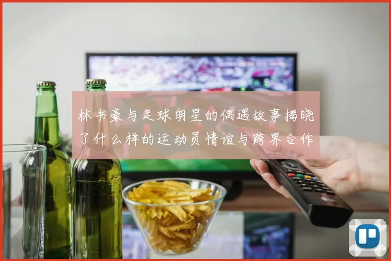 林书豪与足球明星的偶遇故事揭晓了什么样的运动员情谊与跨界合作的可能性