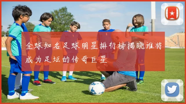 全球知名足球明星排行榜揭晓谁将成为足坛的传奇巨星