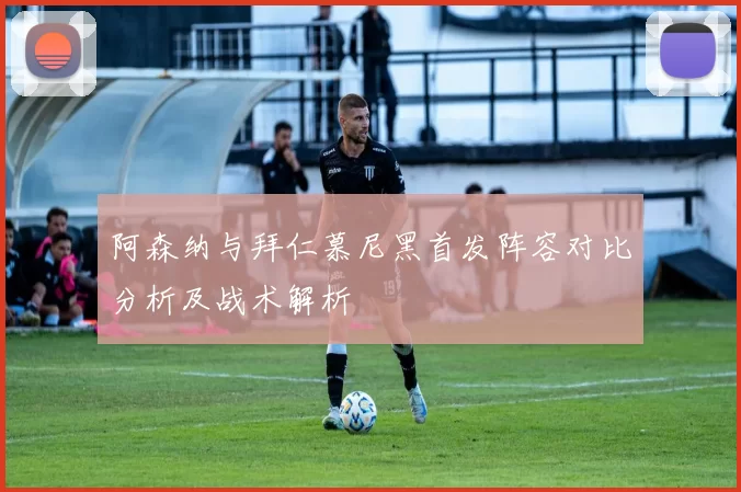 阿森纳与拜仁慕尼黑首发阵容对比分析及战术解析