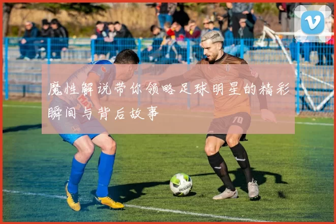 魔性解说带你领略足球明星的精彩瞬间与背后故事