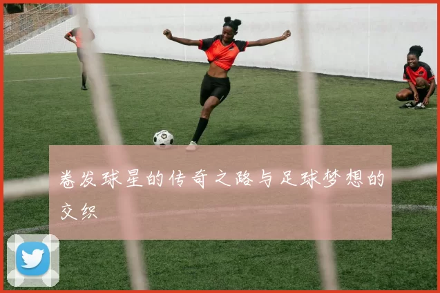 卷发球星的传奇之路与足球梦想的交织
