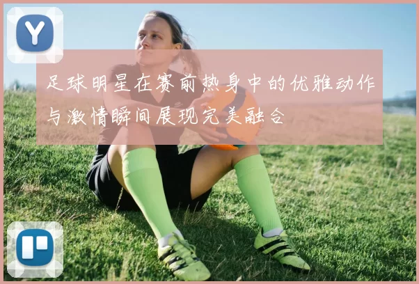 足球明星在赛前热身中的优雅动作与激情瞬间展现完美融合