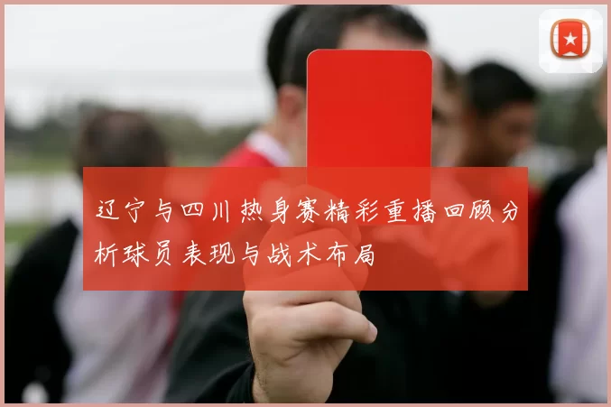 辽宁与四川热身赛精彩重播回顾分析球员表现与战术布局