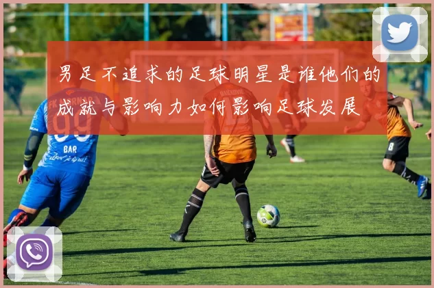 男足不追求的足球明星是谁他们的成就与影响力如何影响足球发展