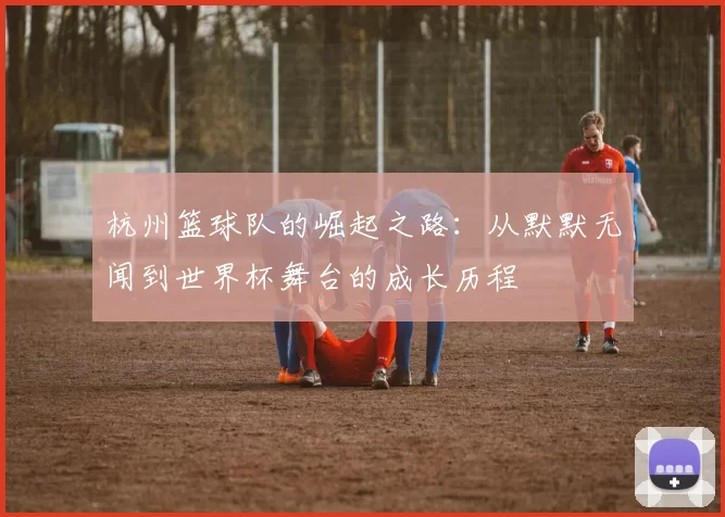 杭州篮球队的崛起之路：从默默无闻到世界杯舞台的成长历程