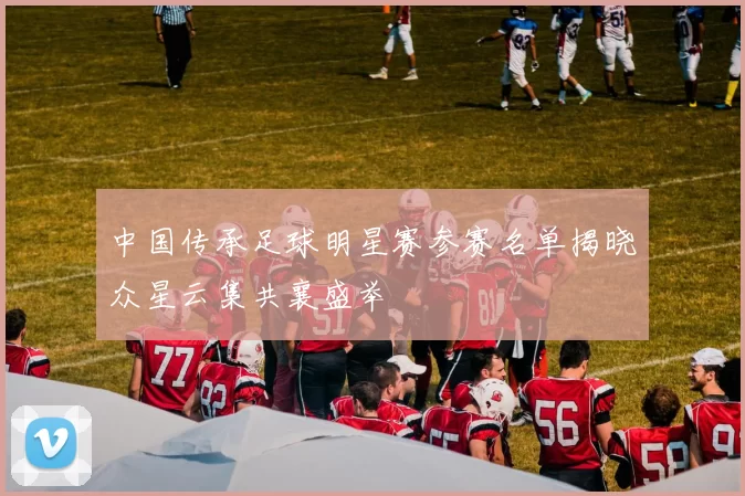 中国传承足球明星赛参赛名单揭晓众星云集共襄盛举