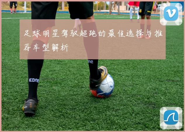 足球明星驾驭超跑的最佳选择与推荐车型解析