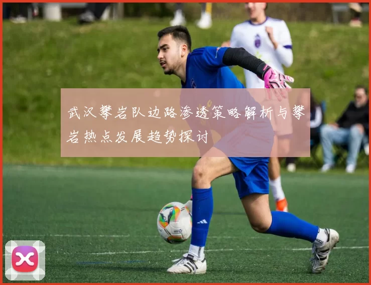 武汉攀岩队边路渗透策略解析与攀岩热点发展趋势探讨