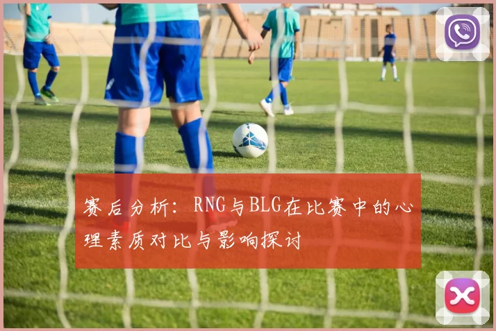 赛后分析：RNG与BLG在比赛中的心理素质对比与影响探讨