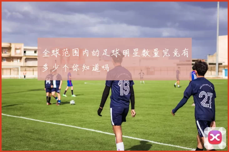 全球范围内的足球明星数量究竟有多少个你知道吗