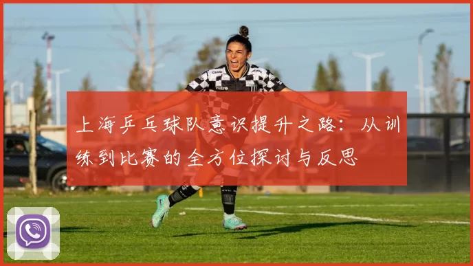 上海乒乓球队意识提升之路：从训练到比赛的全方位探讨与反思