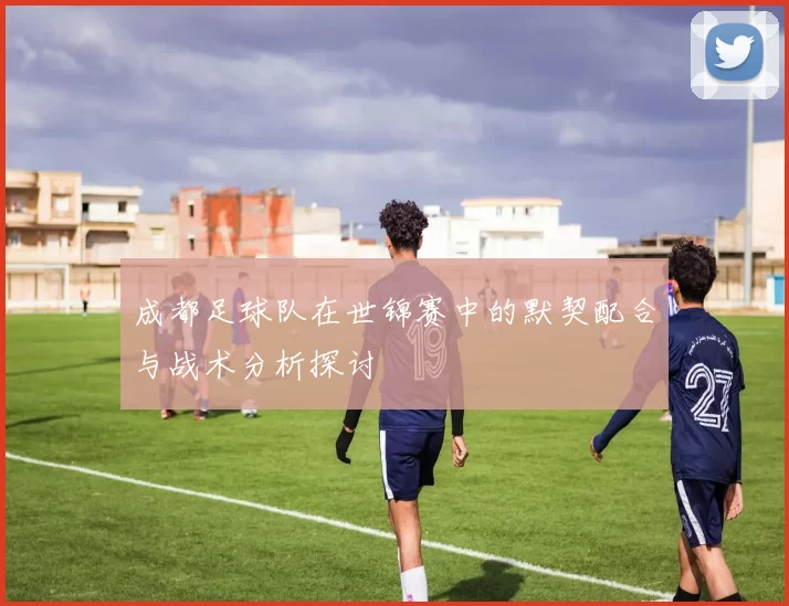 成都足球队在世锦赛中的默契配合与战术分析探讨