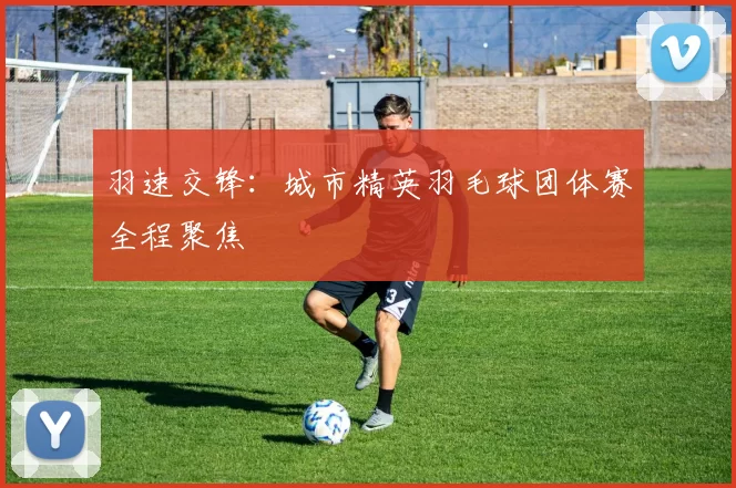 羽速交锋：城市精英羽毛球团体赛全程聚焦