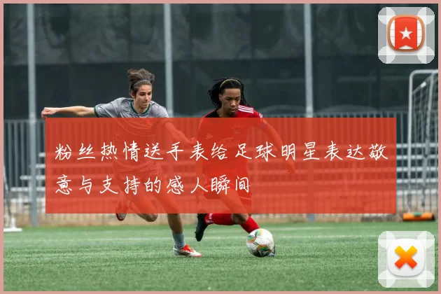 粉丝热情送手表给足球明星表达敬意与支持的感人瞬间