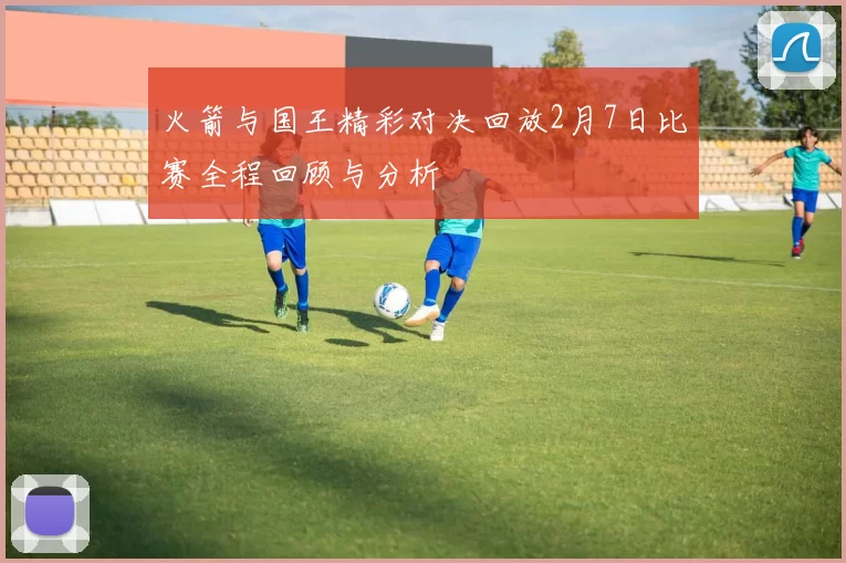 火箭与国王精彩对决回放2月7日比赛全程回顾与分析