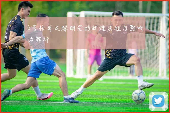 6号传奇足球明星的辉煌历程与影响力解析