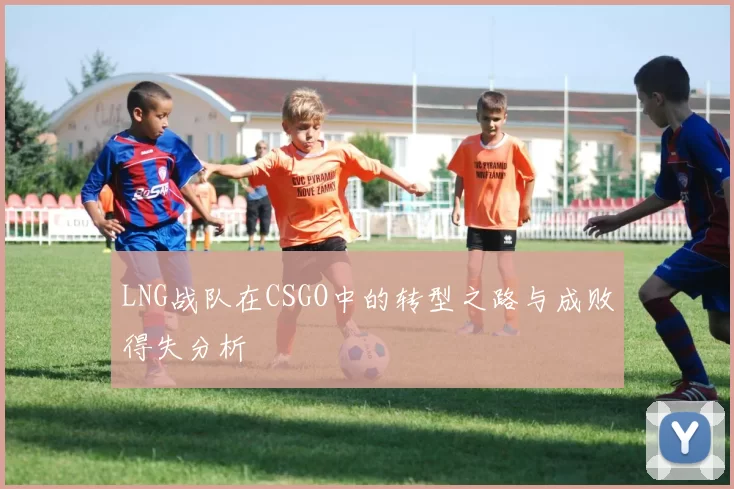 LNG战队在CSGO中的转型之路与成败得失分析