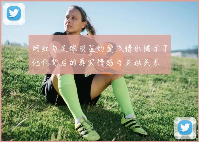 网红与足球明星的爱恨情仇揭示了他们背后的真实情感与互动关系