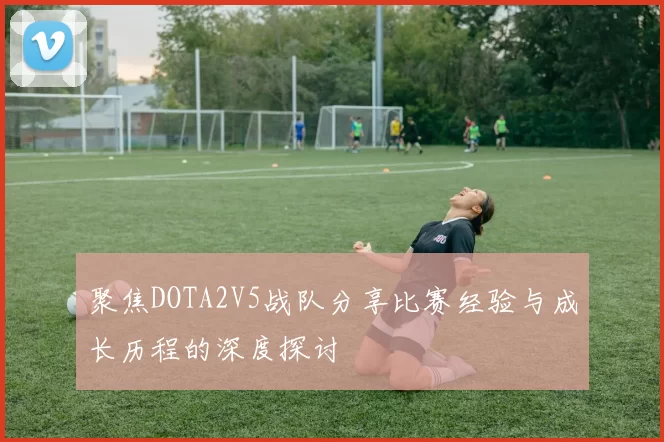 聚焦DOTA2V5战队分享比赛经验与成长历程的深度探讨