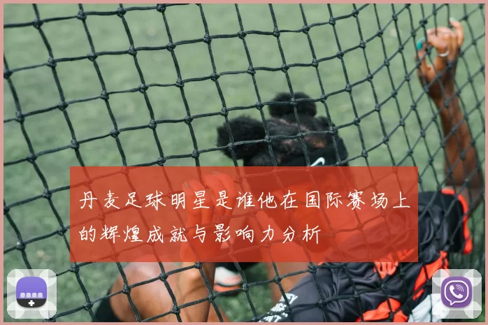 丹麦足球明星是谁他在国际赛场上的辉煌成就与影响力分析