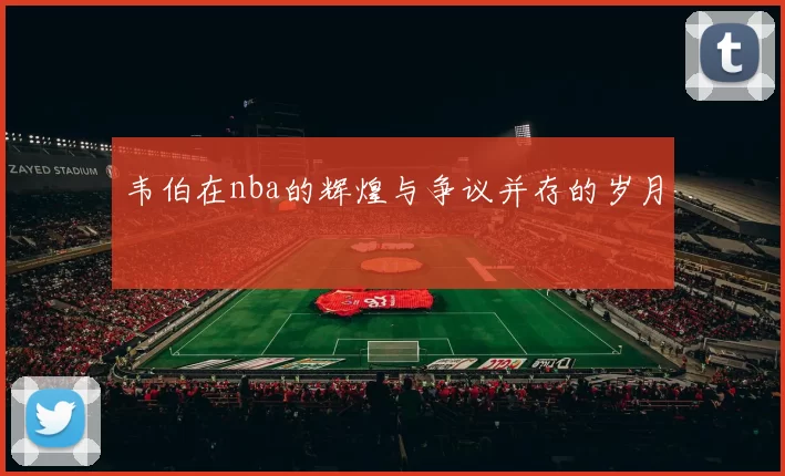 韦伯在nba的辉煌与争议并存的岁月