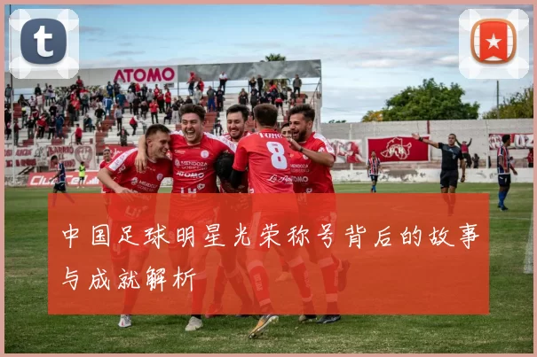 中国足球明星光荣称号背后的故事与成就解析