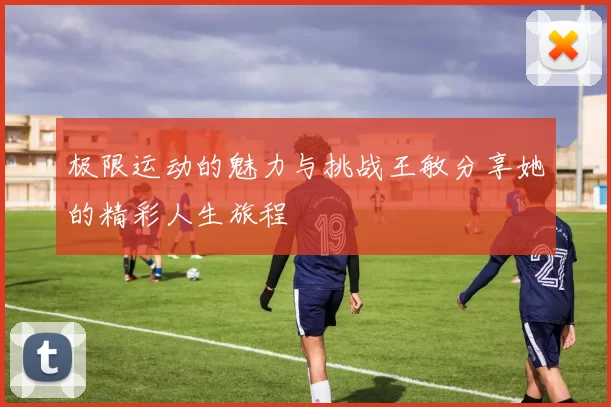 极限运动的魅力与挑战王敏分享她的精彩人生旅程