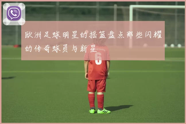 欧洲足球明星的摇篮盘点那些闪耀的传奇球员与新星