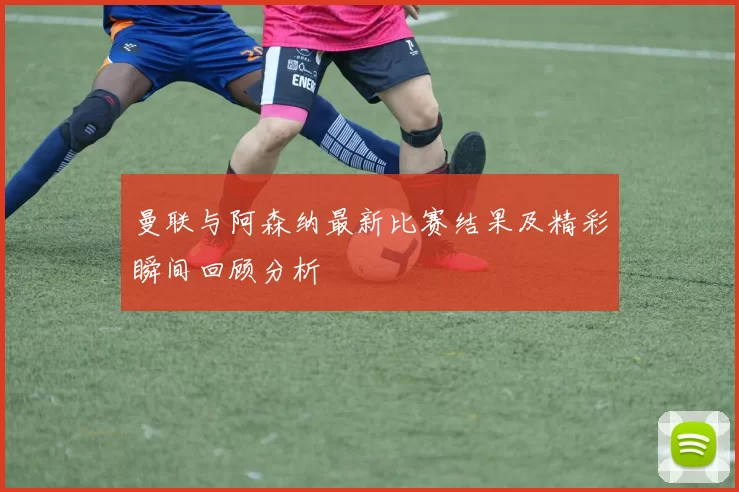 曼联与阿森纳最新比赛结果及精彩瞬间回顾分析