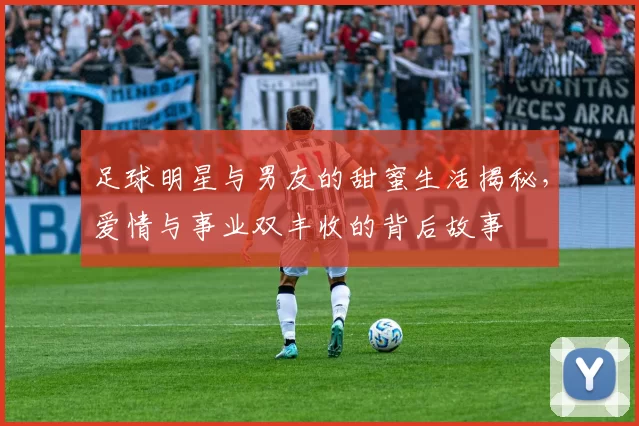 足球明星与男友的甜蜜生活揭秘，爱情与事业双丰收的背后故事