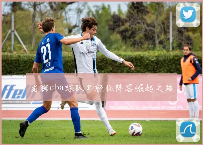 龙狮cba球队年轻化阵容崛起之路