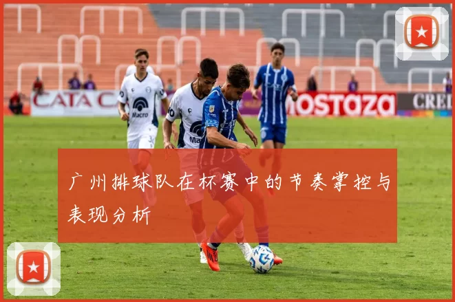 广州排球队在杯赛中的节奏掌控与表现分析