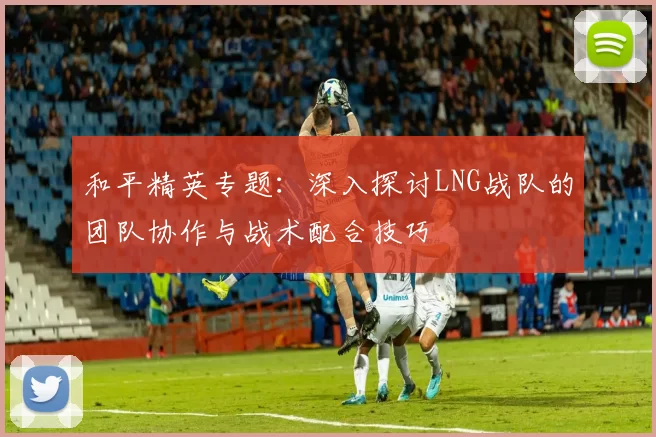 和平精英专题：深入探讨LNG战队的团队协作与战术配合技巧
