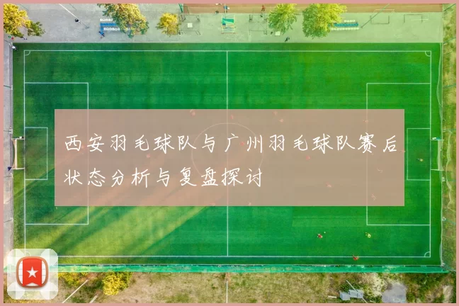 西安羽毛球队与广州羽毛球队赛后状态分析与复盘探讨
