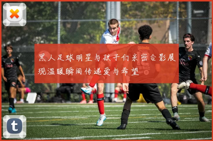 黑人足球明星与孩子们亲密合影展现温暖瞬间传递爱与希望