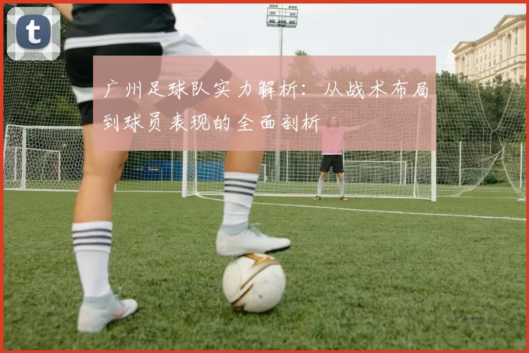 广州足球队实力解析：从战术布局到球员表现的全面剖析